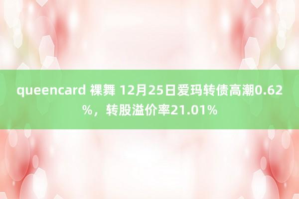 queencard 裸舞 12月25日爱玛转债高潮0.62%，转股溢价率21.01%