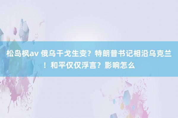 松岛枫av 俄乌干戈生变？特朗普书记相沿乌克兰！和平仅仅浮言？影响怎么