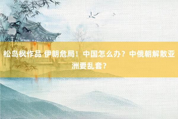 松岛枫作品 伊朗危局！中国怎么办？中俄朝解散亚洲要乱套？