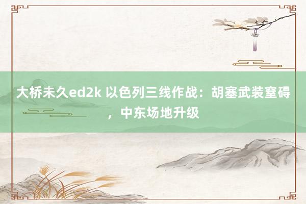 大桥未久ed2k 以色列三线作战：胡塞武装窒碍，中东场地升级