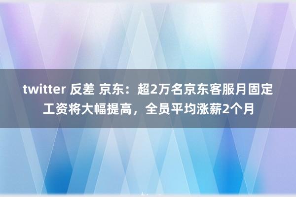 twitter 反差 京东：超2万名京东客服月固定工资将大幅提高，全员平均涨薪2个月