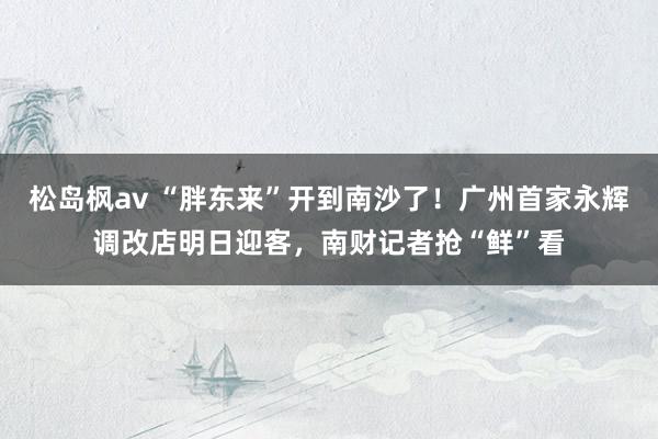 松岛枫av “胖东来”开到南沙了！广州首家永辉调改店明日迎客，南财记者抢“鲜”看