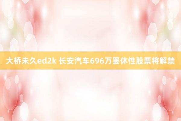 大桥未久ed2k 长安汽车696万罢休性股票将解禁