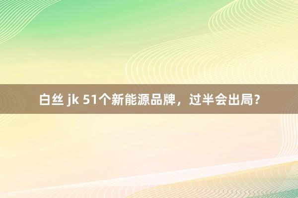 白丝 jk 51个新能源品牌，过半会出局？