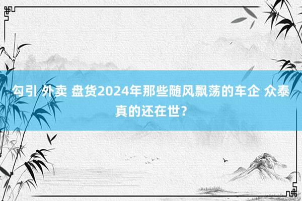 勾引 外卖 盘货2024年那些随风飘荡的车企 众泰真的还在世？