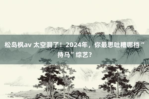 松岛枫av 太空洞了！2024年，你最思吐糟哪档“持马”综艺？