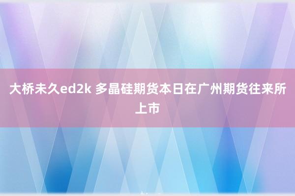 大桥未久ed2k 多晶硅期货本日在广州期货往来所上市