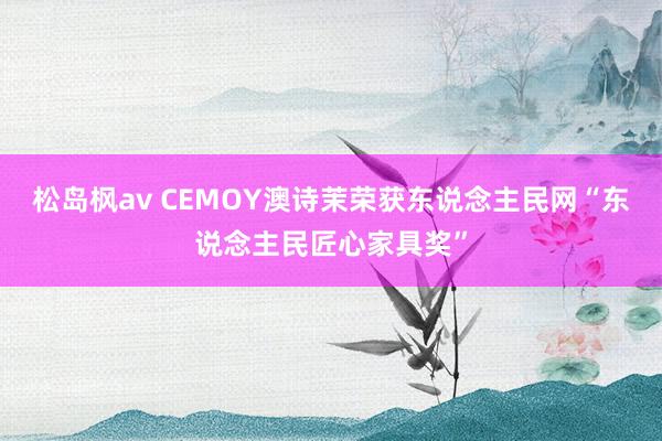 松岛枫av CEMOY澳诗茉荣获东说念主民网“东说念主民匠心家具奖”