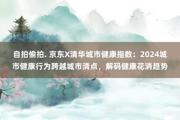 自拍偷拍. 京东X清华城市健康指数：2024城市健康行为跨越城市清点，解码健康花消趋势