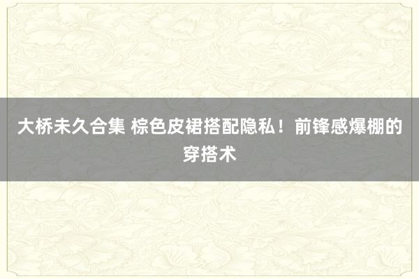 大桥未久合集 棕色皮裙搭配隐私！前锋感爆棚的穿搭术