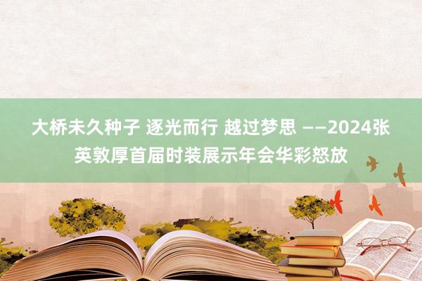 大桥未久种子 逐光而行 越过梦思 ——2024张英敦厚首届时装展示年会华彩怒放