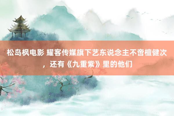 松岛枫电影 耀客传媒旗下艺东说念主不啻檀健次，还有《九重紫》里的他们