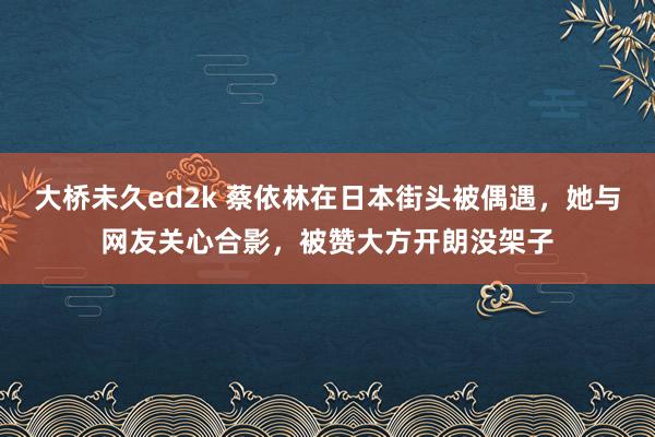 大桥未久ed2k 蔡依林在日本街头被偶遇，她与网友关心合影，被赞大方开朗没架子