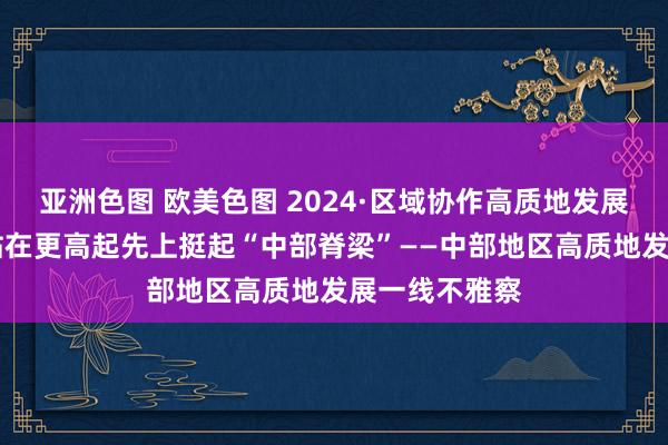 亚洲色图 欧美色图 2024·区域协作高质地发展一线不雅察|站在更高起先上挺起“中部脊梁”——中部地区高质地发展一线不雅察