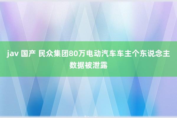 jav 国产 民众集团80万电动汽车车主个东说念主数据被泄露