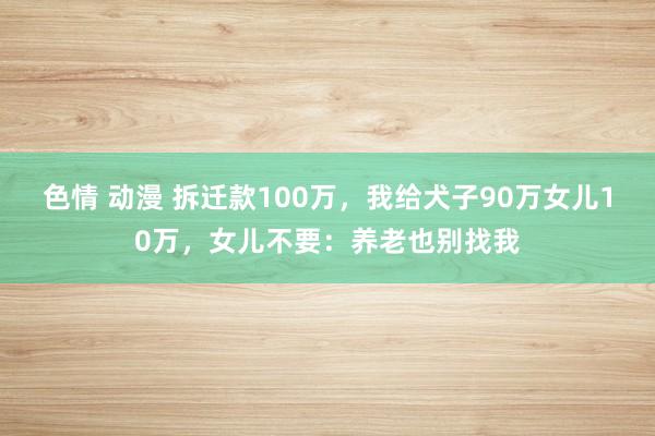 色情 动漫 拆迁款100万，我给犬子90万女儿10万，女儿不要：养老也别找我