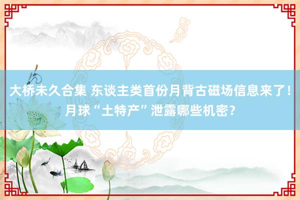 大桥未久合集 东谈主类首份月背古磁场信息来了！月球“土特产”泄露哪些机密？