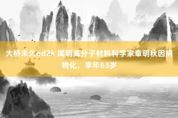 大桥未久ed2k 闻明高分子材料科学家章明秋因病物化，享年63岁