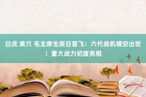 白虎 美穴 毛主席生辰日首飞：六代战机横空出世！重大战力初度亮相