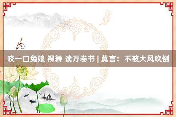 咬一口兔娘 裸舞 读万卷书 | 莫言：不被大风吹倒