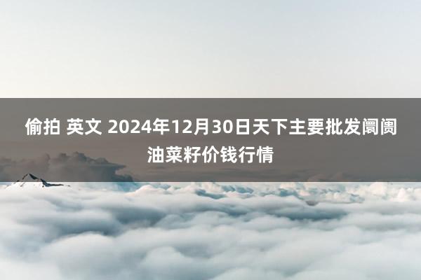 偷拍 英文 2024年12月30日天下主要批发阛阓油菜籽价钱行情