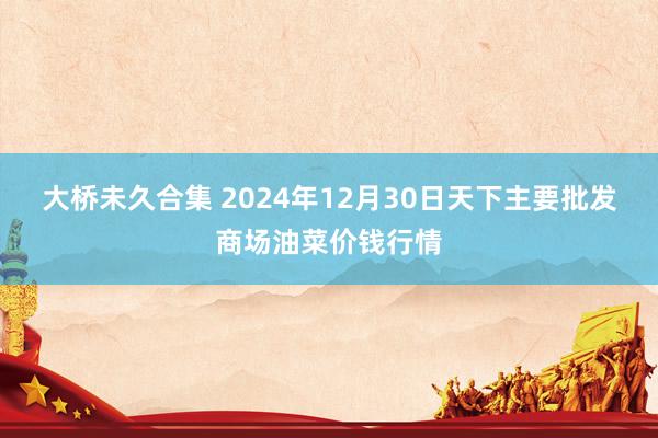 大桥未久合集 2024年12月30日天下主要批发商场油菜价钱行情