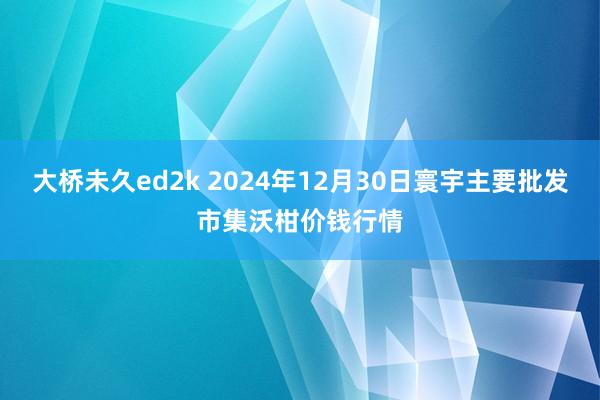 大桥未久ed2k 2024年12月30日寰宇主要批发市集沃柑价钱行情