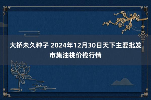 大桥未久种子 2024年12月30日天下主要批发市集油桃价钱行情