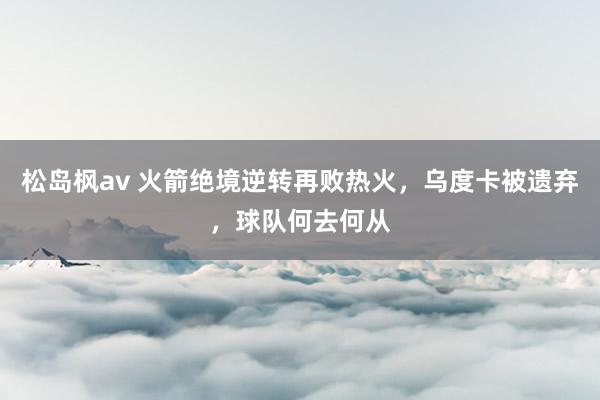 松岛枫av 火箭绝境逆转再败热火，乌度卡被遗弃，球队何去何从