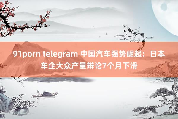 91porn telegram 中国汽车强势崛起：日本车企大众产量辩论7个月下滑