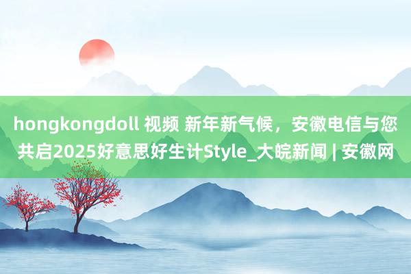 hongkongdoll 视频 新年新气候，安徽电信与您共启2025好意思好生计Style_大皖新闻 | 安徽网