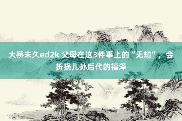 大桥未久ed2k 父母在这3件事上的“无知”，会折损儿孙后代的福泽