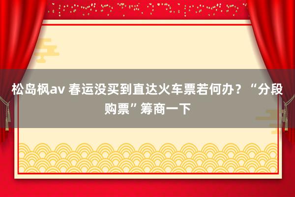 松岛枫av 春运没买到直达火车票若何办？“分段购票”筹商一下