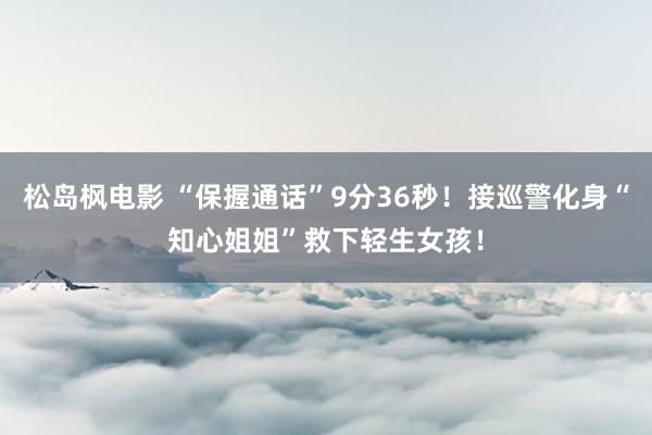 松岛枫电影 “保握通话”9分36秒！接巡警化身“知心姐姐”救下轻生女孩！