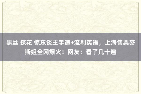 黑丝 探花 惊东谈主手速+流利英语，上海售票密斯姐全网爆火！网友：看了几十遍