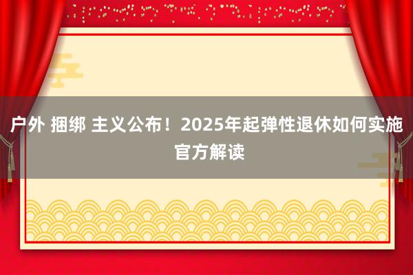 户外 捆绑 主义公布！2025年起弹性退休如何实施 官方解读