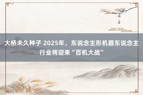 大桥未久种子 2025年，东说念主形机器东说念主行业将迎来“百机大战”