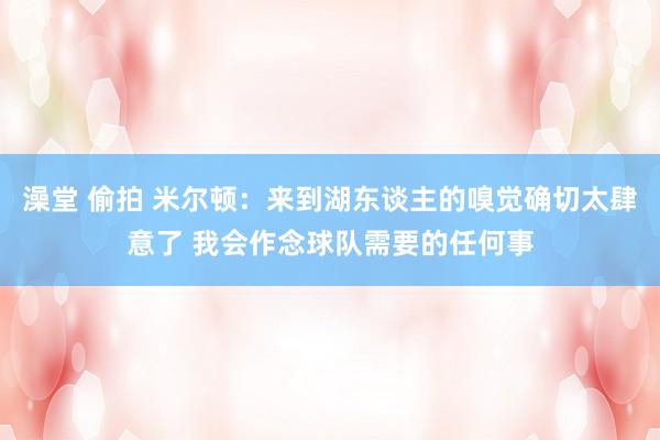 澡堂 偷拍 米尔顿：来到湖东谈主的嗅觉确切太肆意了 我会作念球队需要的任何事