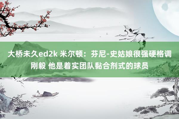 大桥未久ed2k 米尔顿：芬尼-史姑娘很强硬格调刚毅 他是着实团队黏合剂式的球员