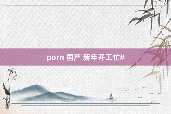 porn 国产 新年开工忙#