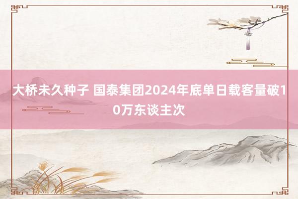 大桥未久种子 国泰集团2024年底单日载客量破10万东谈主次