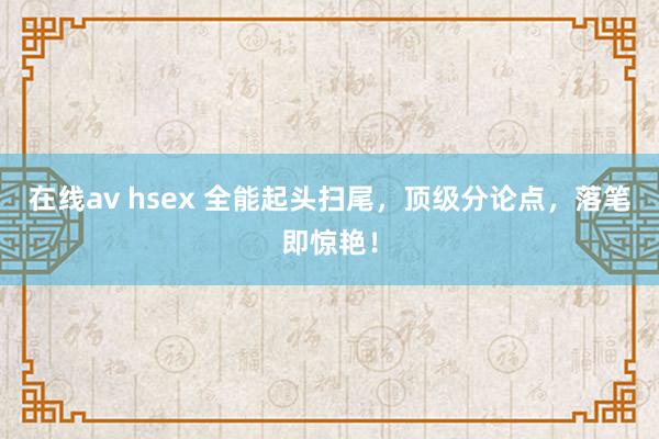 在线av hsex 全能起头扫尾，顶级分论点，落笔即惊艳！