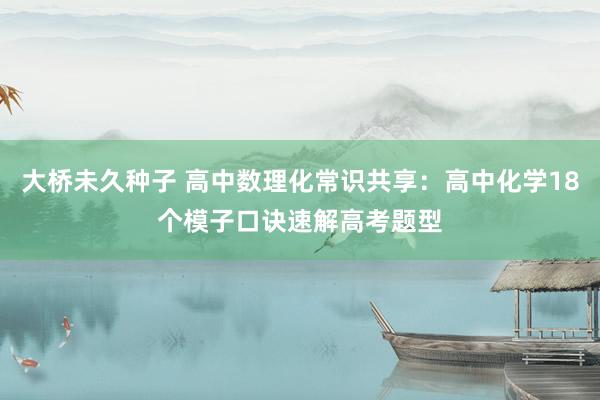 大桥未久种子 高中数理化常识共享：高中化学18个模子口诀速解高考题型