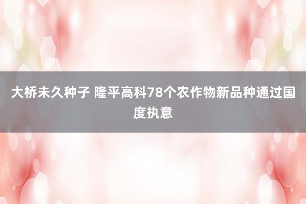 大桥未久种子 隆平高科78个农作物新品种通过国度执意