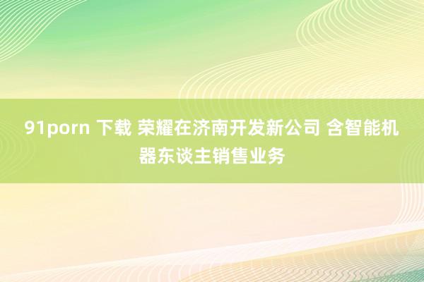 91porn 下载 荣耀在济南开发新公司 含智能机器东谈主销售业务