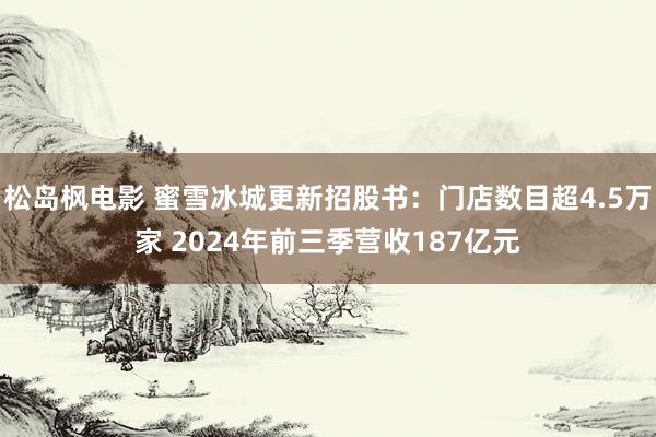 松岛枫电影 蜜雪冰城更新招股书：门店数目超4.5万家 2024年前三季营收187亿元