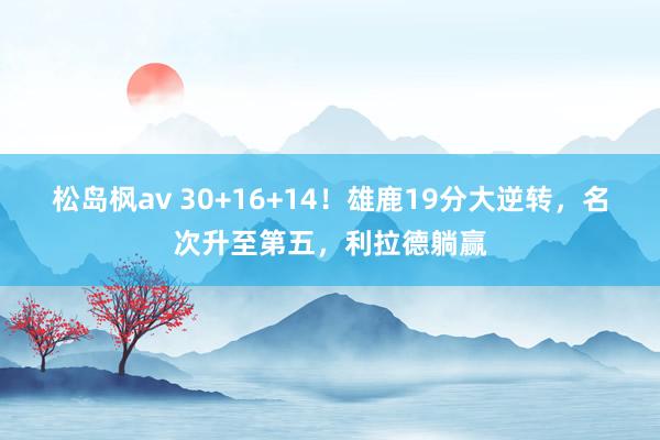 松岛枫av 30+16+14！雄鹿19分大逆转，名次升至第五，利拉德躺赢