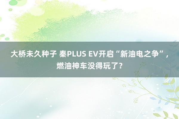 大桥未久种子 秦PLUS EV开启“新油电之争”，燃油神车没得玩了？