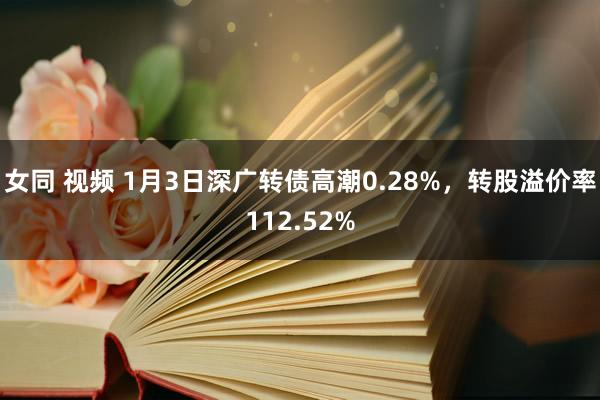 女同 视频 1月3日深广转债高潮0.28%，转股溢价率112.52%