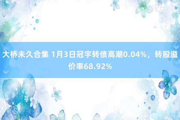 大桥未久合集 1月3日冠宇转债高潮0.04%，转股溢价率68.92%